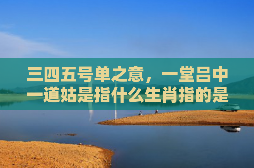 三四五号单之意，一堂吕中一道姑是指什么生肖指的是什么生肖，经典解答星座知识