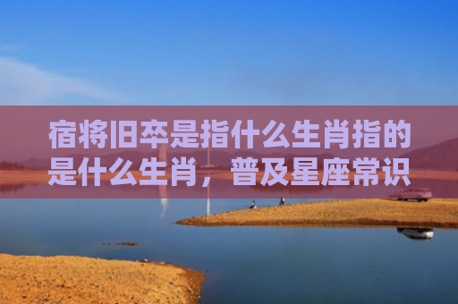 宿将旧卒是指什么生肖指的是什么生肖，普及星座常识