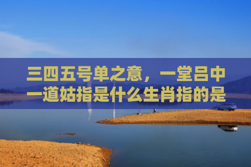 三四五号单之意，一堂吕中一道姑指是什么生肖指的是什么生肖，经典解答星座知识