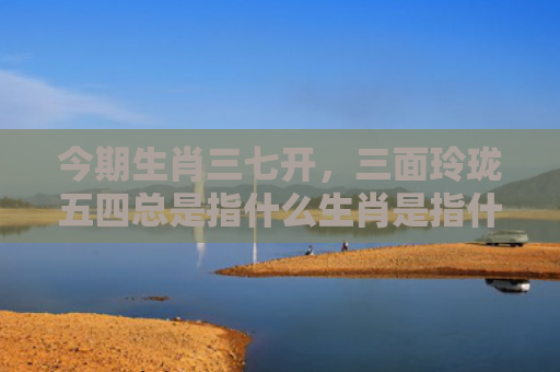 今期生肖三七开，三面玲珑五四总是指什么生肖是指什么生肖，解读星座知识