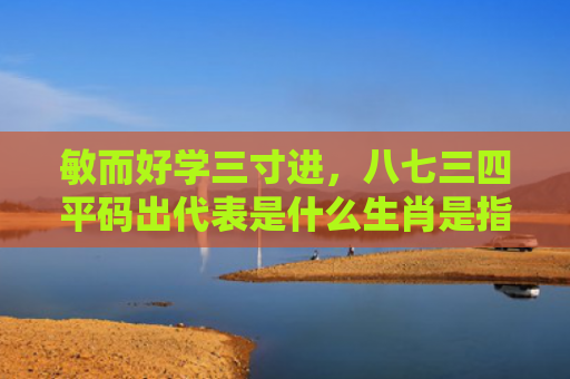 敏而好学三寸进，八七三四平码出代表是什么生肖是指什么生肖，重点解答星座释义