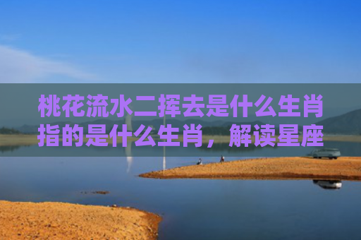 桃花流水二挥去是什么生肖指的是什么生肖，解读星座知识