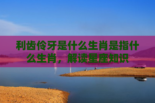利齿伶牙是什么生肖是指什么生肖，解读星座知识