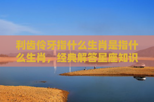 利齿伶牙指什么生肖是指什么生肖，经典解答星座知识