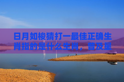 日月如梭猜打一最佳正确生肖指的是什么生肖，普及星座常识