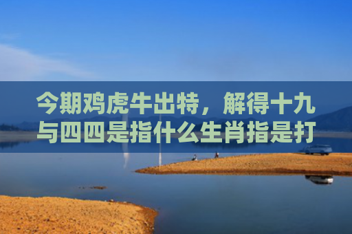今期鸡虎牛出特，解得十九与四四是指什么生肖指是打一什么生肖，解读星座知识