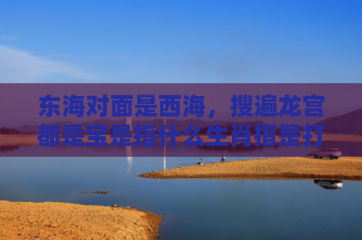 东海对面是西海，搜遍龙宫都是宝是指什么生肖指是打一什么生肖，星座解读落实