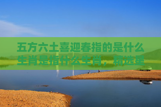 五方六土喜迎春指的是什么生肖是指什么生肖，精选星座解释