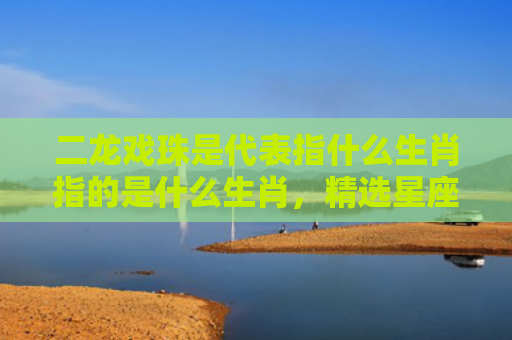 二龙戏珠是代表指什么生肖指的是什么生肖，精选星座解释