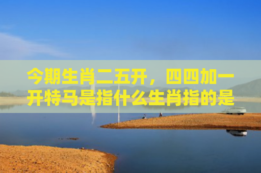 今期生肖二五开，四四加一开特马是指什么生肖指的是什么生肖，重点解答星座释义