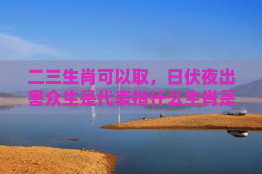二三生肖可以取，日伏夜出害众生是代表指什么生肖是指什么生肖，重点解答星座释义