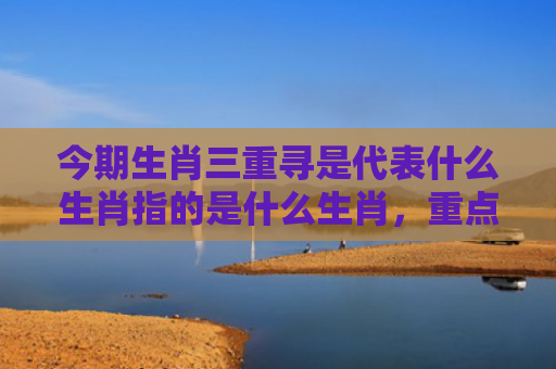 今期生肖三重寻是代表什么生肖指的是什么生肖，重点解答星座释义