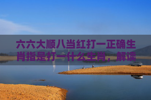六六大顺八当红打一正确生肖指是打一什么生肖，解读星座知识