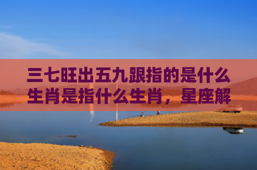 三七旺出五九跟指的是什么生肖是指什么生肖，星座解读落实