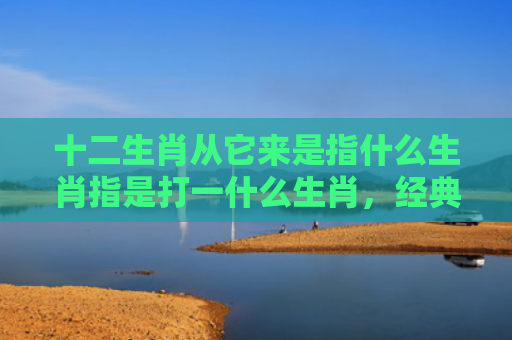 十二生肖从它来是指什么生肖指是打一什么生肖，经典解答星座知识