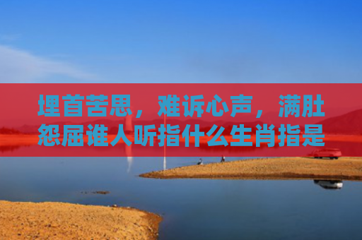埋首苦思，难诉心声，满肚怨屈谁人听指什么生肖指是打一什么生肖，星座解读落实