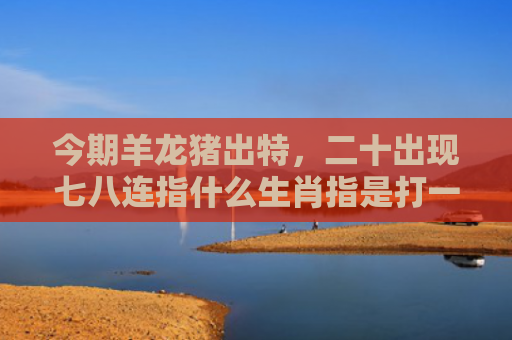 今期羊龙猪出特，二十出现七八连指什么生肖指是打一什么生肖，精选星座解释