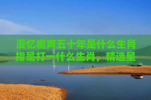漫忆檐声五十年是什么生肖指是打一什么生肖，精选星座解释