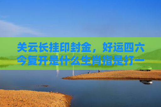 关云长挂印封金，好运四六今复开是什么生肖指是打一什么生肖，重点解答星座释义
