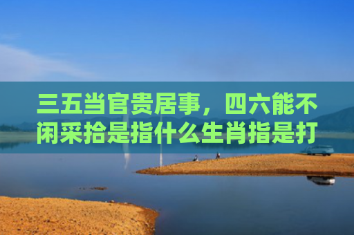 三五当官贵居事，四六能不闲采拾是指什么生肖指是打一什么生肖，星座解读落实