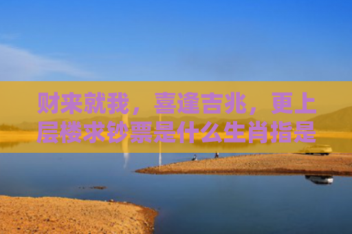 财来就我，喜逢吉兆，更上层楼求钞票是什么生肖指是打一什么生肖，重点解答星座释义