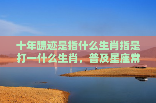十年踪迹是指什么生肖指是打一什么生肖，普及星座常识