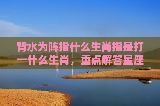 背水为阵指什么生肖指是打一什么生肖，重点解答星座释义