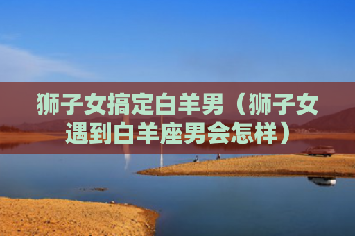 狮子女搞定白羊男（狮子女遇到白羊座男会怎样）