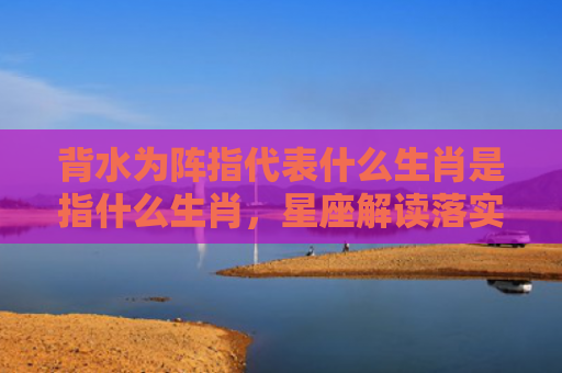 背水为阵指代表什么生肖是指什么生肖，星座解读落实
