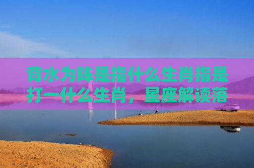 背水为阵是指什么生肖指是打一什么生肖，星座解读落实