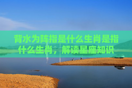 背水为阵指是什么生肖是指什么生肖，解读星座知识