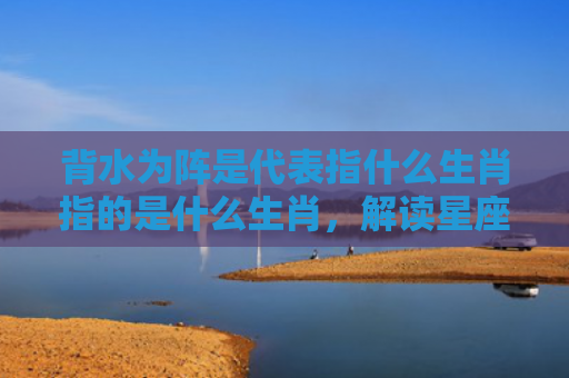 背水为阵是代表指什么生肖指的是什么生肖，解读星座知识
