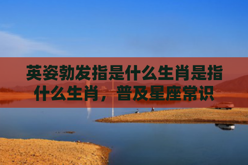 英姿勃发指是什么生肖是指什么生肖，普及星座常识
