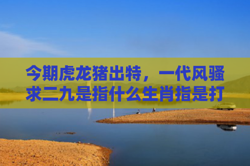 今期虎龙猪出特，一代风骚求二九是指什么生肖指是打一什么生肖，解读星座知识