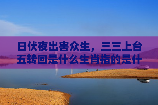日伏夜出害众生，三三上台五转回是什么生肖指的是什么生肖，重点解答星座释义