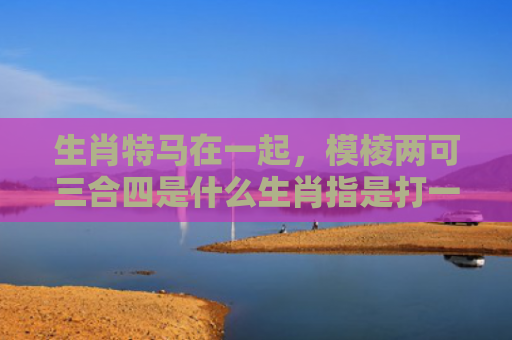 生肖特马在一起，模棱两可三合四是什么生肖指是打一什么生肖，精选星座解释