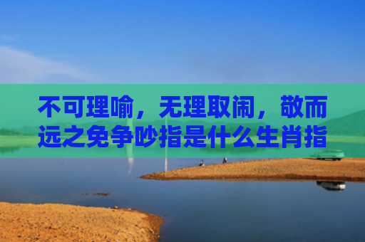 不可理喻，无理取闹，敬而远之免争吵指是什么生肖指的是什么生肖，经典解答星座知识