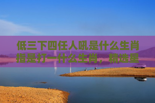 低三下四任人吼是什么生肖指是打一什么生肖，精选星座解释