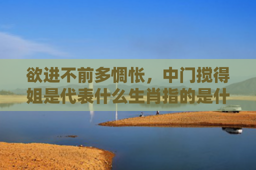 欲进不前多惆怅，中门搅得姐是代表什么生肖指的是什么生肖，星座解读落实