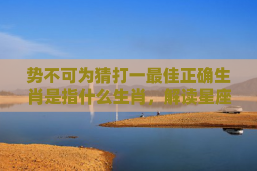 势不可为猜打一最佳正确生肖是指什么生肖，解读星座知识
