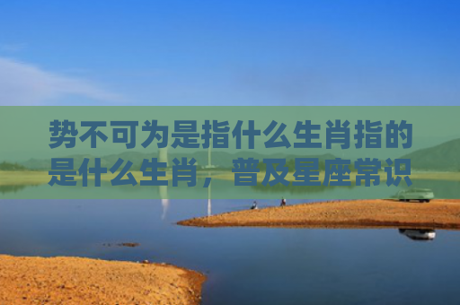 势不可为是指什么生肖指的是什么生肖，普及星座常识
