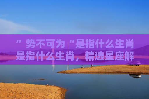 ”势不可为“是指什么生肖是指什么生肖，精选星座解释