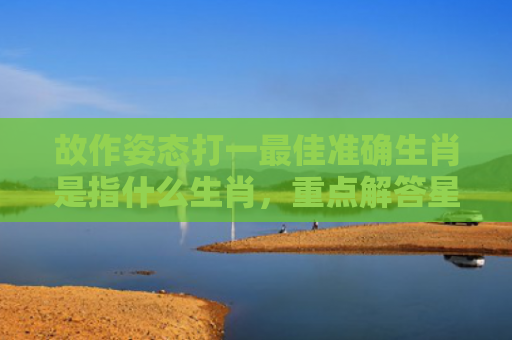 故作姿态打一最佳准确生肖是指什么生肖，重点解答星座释义