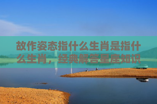 故作姿态指什么生肖是指什么生肖，经典解答星座知识