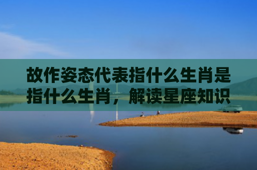 故作姿态代表指什么生肖是指什么生肖，解读星座知识