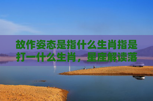 故作姿态是指什么生肖指是打一什么生肖，星座解读落实