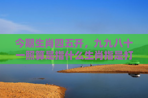 今期生肖四五开，九九八十一照算是指什么生肖指是打一什么生肖，星座解读落实