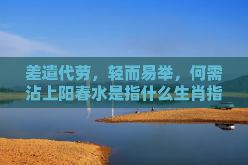 差遣代劳，轻而易举，何需沾上阳春水是指什么生肖指的是什么生肖，精选星座解释