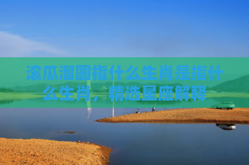 滚瓜溜圆指什么生肖是指什么生肖，精选星座解释