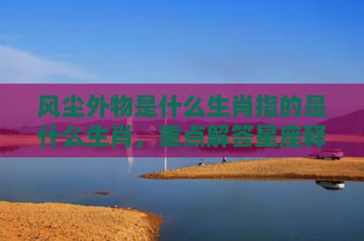 风尘外物是什么生肖指的是什么生肖，重点解答星座释义